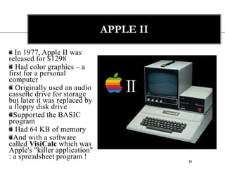 15Apple II In 1977, Apple II was  released for $1298 Had color graphics – a first for a personal computer Originally used an audio cassette drive for storage but later it was replaced by a floppy disk drive Supported the BASIC programHad 64 KB of memoryAnd with a software called VisiCalc which was Apple's "killer application" : a spreadsheet program !