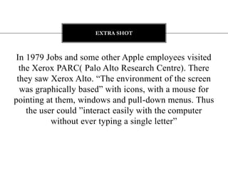 In 1979 Jobs and some other Apple employees visited the Xerox PARC( Palo Alto Research Centre). There they saw Xerox Alto. “The environment of the screen was graphically based” with icons, with a mouse for pointing at them, windows and pull-down menus. Thus the user could ”interact easily with the computer without ever typing a single letter”Extra shot