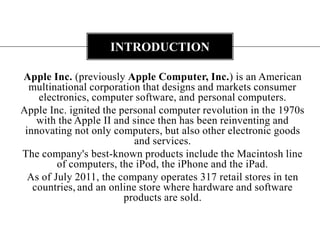 Apple Inc. (previously Apple Computer, Inc.) is an American multinational corporation that designs and markets consumer electronics, computer software, and personal computers.Apple Inc. ignited the personal computer revolution in the 1970s with the Apple II and since then has been reinventing and innovating not only computers, but also other electronic goods and services.The company's best-known products include the Macintosh line of computers, the iPod, the iPhone and the iPad. As of July 2011, the company operates 317 retail stores in ten countries,and an online store where hardware and software products are sold.introduction