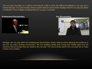 The vox pops are taken in a medium shot without a title to show the difference between a vox pop and a formal interview. Our documentary shows superb misé-en-scene which displays that the vox pop was taken in Solihull 6 th  Form College revealing that the vox pop is a student.  Similarly, the vox pop within the professional documentary shows misé-en-scene allowing the audience to see the vox pop’s working environment. We are targeting adults both young and middle aged thus the audience feel as though they can relate to the vox pop. The sound levels used in the vox pops are to make it seem more realistic.  Professional Documentary  Our Documentary  