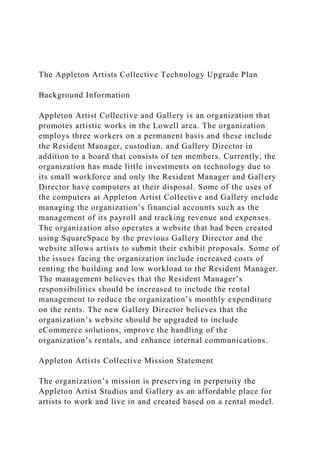 The Appleton Artists Collective Technology Upgrade Plan
Background Information
Appleton Artist Collective and Gallery is an organization that
promotes artistic works in the Lowell area. The organization
employs three workers on a permanent basis and these include
the Resident Manager, custodian, and Gallery Director in
addition to a board that consists of ten members. Currently, the
organization has made little investments on technology due to
its small workforce and only the Resident Manager and Gallery
Director have computers at their disposal. Some of the uses of
the computers at Appleton Artist Collective and Gallery include
managing the organization’s financial accounts such as the
management of its payroll and tracking revenue and expenses.
The organization also operates a website that had been created
using SquareSpace by the previous Gallery Director and the
website allows artists to submit their exhibit proposals. Some of
the issues facing the organization include increased costs of
renting the building and low workload to the Resident Manager.
The management believes that the Resident Manager’s
responsibilities should be increased to include the rental
management to reduce the organization’s monthly expenditure
on the rents. The new Gallery Director believes that the
organization’s website should be upgraded to include
eCommerce solutions, improve the handling of the
organization’s rentals, and enhance internal communications.
Appleton Artists Collective Mission Statement
The organization’s mission is preserving in perpetuity the
Appleton Artist Studios and Gallery as an affordable place for
artists to work and live in and created based on a rental model.
 