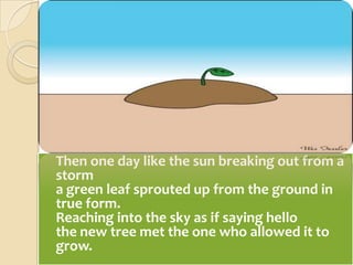 	Then one day like the sun breaking out from a storma green leaf sprouted up from the ground in true form.Reaching into the sky as if saying hellothe new tree met the one who allowed it to grow.