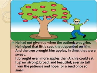 He had not given up when the outlook was grim.He helped that little seed that depended on him.And the tree brought him apples, in time, that were sweet.It brought even more apples than Archie could eat.It grew strong, broad, and beautiful; ever so tallfrom the patience and hope for a seed once so small.