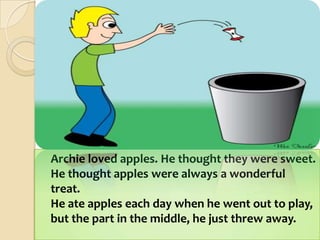 	Archie loved apples. He thought they were sweet.He thought apples were always a wonderful treat.He ate apples each day when he went out to play,but the part in the middle, he just threw away.