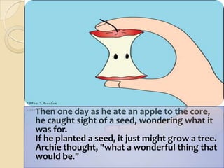 Then one day as he ate an apple to the core,he caught sight of a seed, wondering what it was for.If he planted a seed, it just might grow a tree.Archie thought, "what a wonderful thing that would be." 