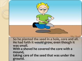 	So he planted the seed in a hole, core and all.He had faith it would grow, even though it was small.With a shovel he covered the core with a mound,taking care of the seed that was under the ground.