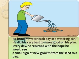 	He brought water each day in a watering can.He did his very best to make good on his plan.Every day, he returned with the hope he would seea small sign of new growth from the seed to a tree. 
