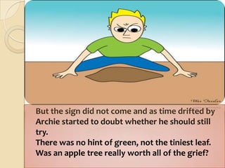 	But the sign did not come and as time drifted byArchie started to doubt whether he should still try.There was no hint of green, not the tiniest leaf.Was an apple tree really worth all of the grief?