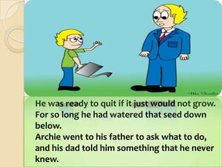 	He was ready to quit if it just would not grow.For so long he had watered that seed down below.Archie went to his father to ask what to do,and his dad told him something that he never knew. 