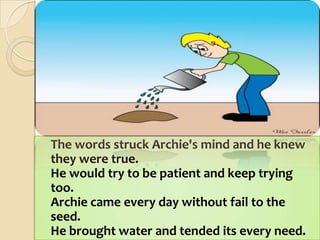 	The words struck Archie's mind and he knew they were true.He would try to be patient and keep trying too.Archie came every day without fail to the seed.He brought water and tended its every need. 