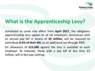 What is the Apprenticeship Levy?
Scheduled to come into effect from April 2017, the obligatory
apprenticeship levy applies to all UK employers. Businesses with
an annual pay bill in excess of £3 million, will be required to
contribute 0.5% of their bill, as an additional tax through PAYE.
An allowance of £15,000 against the levy is available to each
employer. To reiterate, those with a pay bill of less than £3
million, will in fact pay nothing.
 