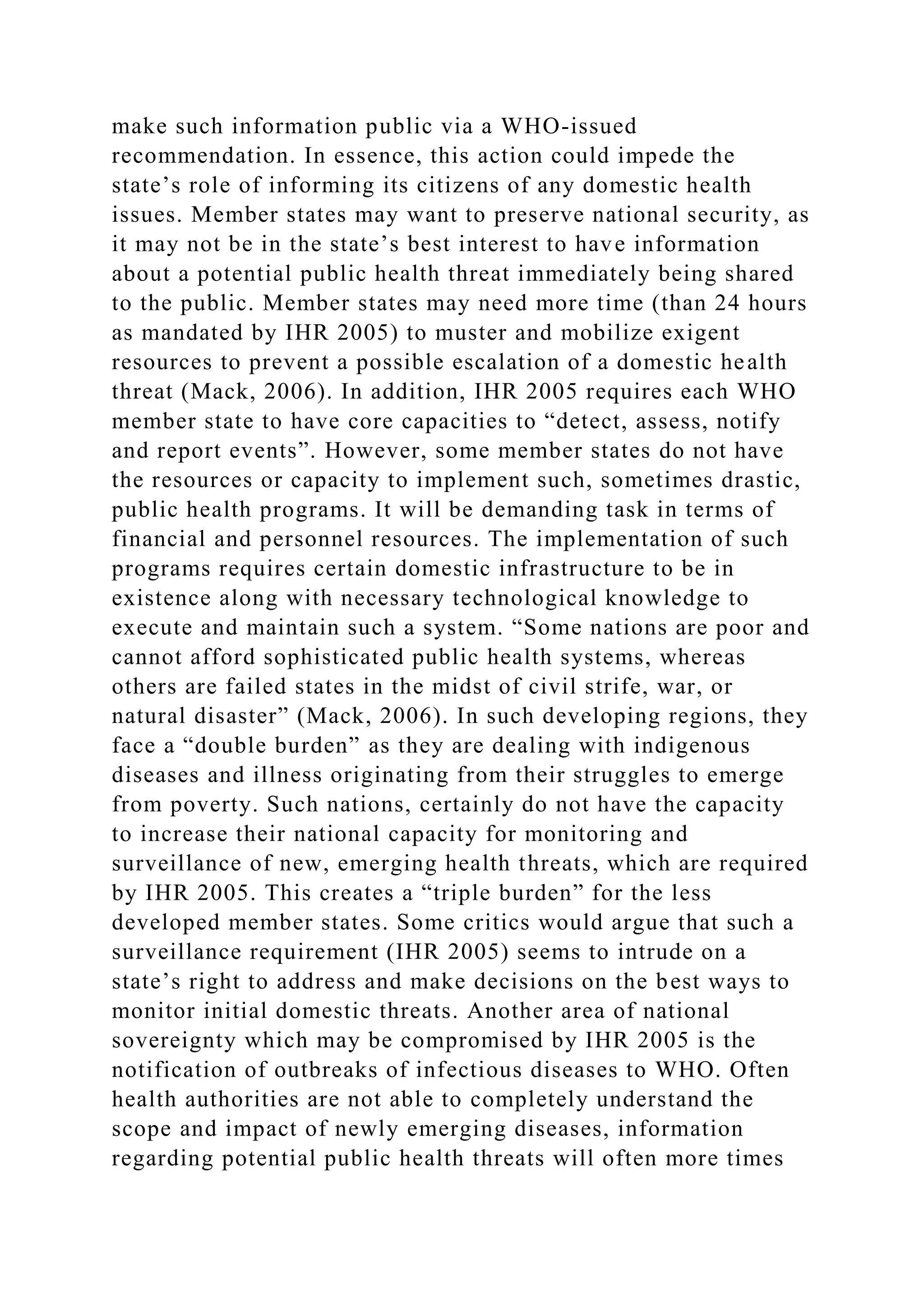 make such information public via a WHO-issued
recommendation. In essence, this action could impede the
state’s role of informing its citizens of any domestic health
issues. Member states may want to preserve national security, as
it may not be in the state’s best interest to have information
about a potential public health threat immediately being shared
to the public. Member states may need more time (than 24 hours
as mandated by IHR 2005) to muster and mobilize exigent
resources to prevent a possible escalation of a domestic health
threat (Mack, 2006). In addition, IHR 2005 requires each WHO
member state to have core capacities to “detect, assess, notify
and report events”. However, some member states do not have
the resources or capacity to implement such, sometimes drastic,
public health programs. It will be demanding task in terms of
financial and personnel resources. The implementation of such
programs requires certain domestic infrastructure to be in
existence along with necessary technological knowledge to
execute and maintain such a system. “Some nations are poor and
cannot afford sophisticated public health systems, whereas
others are failed states in the midst of civil strife, war, or
natural disaster” (Mack, 2006). In such developing regions, they
face a “double burden” as they are dealing with indigenous
diseases and illness originating from their struggles to emerge
from poverty. Such nations, certainly do not have the capacity
to increase their national capacity for monitoring and
surveillance of new, emerging health threats, which are required
by IHR 2005. This creates a “triple burden” for the less
developed member states. Some critics would argue that such a
surveillance requirement (IHR 2005) seems to intrude on a
state’s right to address and make decisions on the best ways to
monitor initial domestic threats. Another area of national
sovereignty which may be compromised by IHR 2005 is the
notification of outbreaks of infectious diseases to WHO. Often
health authorities are not able to completely understand the
scope and impact of newly emerging diseases, information
regarding potential public health threats will often more times
 