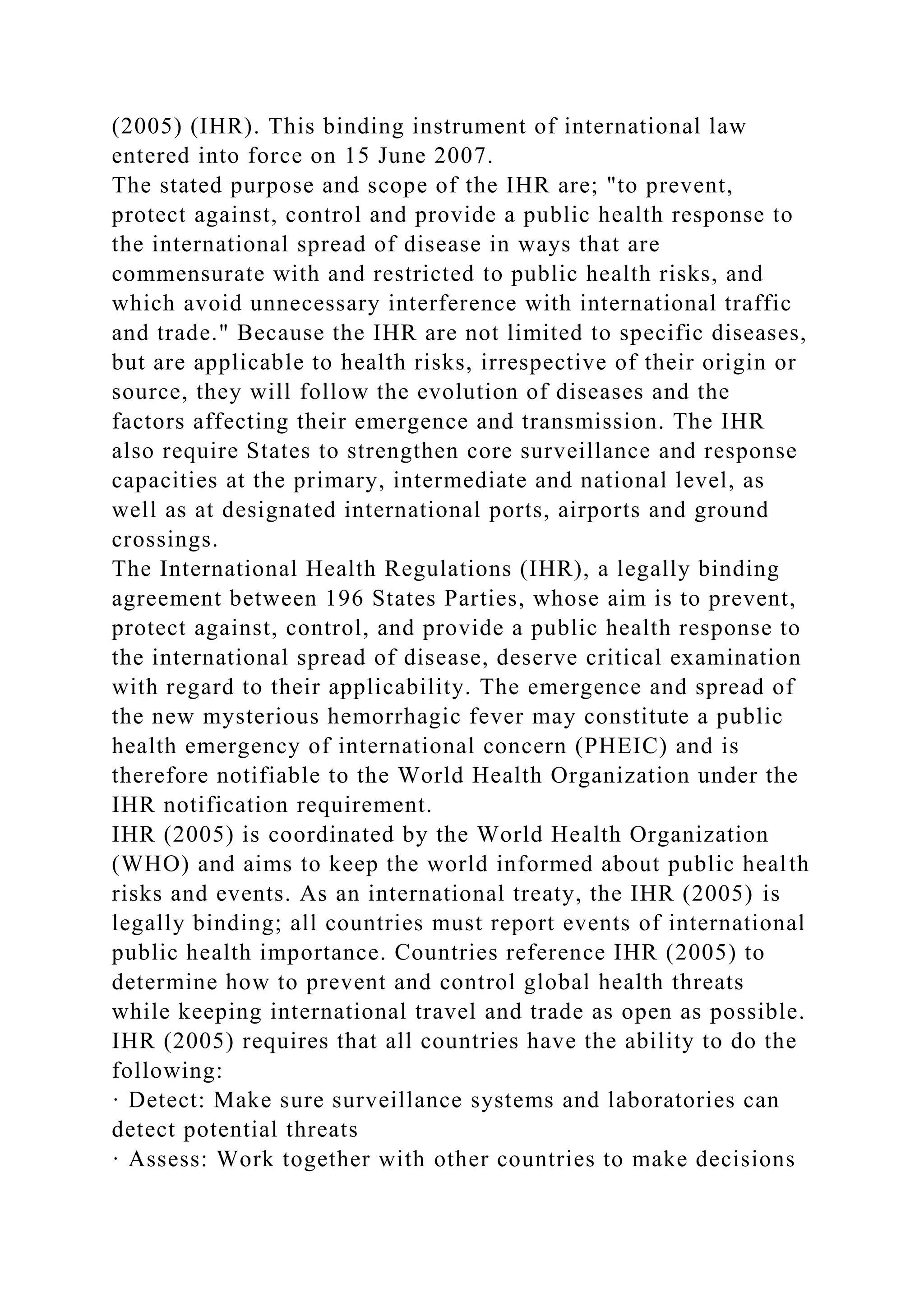(2005) (IHR). This binding instrument of international law
entered into force on 15 June 2007.
The stated purpose and scope of the IHR are; "to prevent,
protect against, control and provide a public health response to
the international spread of disease in ways that are
commensurate with and restricted to public health risks, and
which avoid unnecessary interference with international traffic
and trade." Because the IHR are not limited to specific diseases,
but are applicable to health risks, irrespective of their origin or
source, they will follow the evolution of diseases and the
factors affecting their emergence and transmission. The IHR
also require States to strengthen core surveillance and response
capacities at the primary, intermediate and national level, as
well as at designated international ports, airports and ground
crossings.
The International Health Regulations (IHR), a legally binding
agreement between 196 States Parties, whose aim is to prevent,
protect against, control, and provide a public health response to
the international spread of disease, deserve critical examination
with regard to their applicability. The emergence and spread of
the new mysterious hemorrhagic fever may constitute a public
health emergency of international concern (PHEIC) and is
therefore notifiable to the World Health Organization under the
IHR notification requirement.
IHR (2005) is coordinated by the World Health Organization
(WHO) and aims to keep the world informed about public health
risks and events. As an international treaty, the IHR (2005) is
legally binding; all countries must report events of international
public health importance. Countries reference IHR (2005) to
determine how to prevent and control global health threats
while keeping international travel and trade as open as possible.
IHR (2005) requires that all countries have the ability to do the
following:
· Detect: Make sure surveillance systems and laboratories can
detect potential threats
· Assess: Work together with other countries to make decisions
 