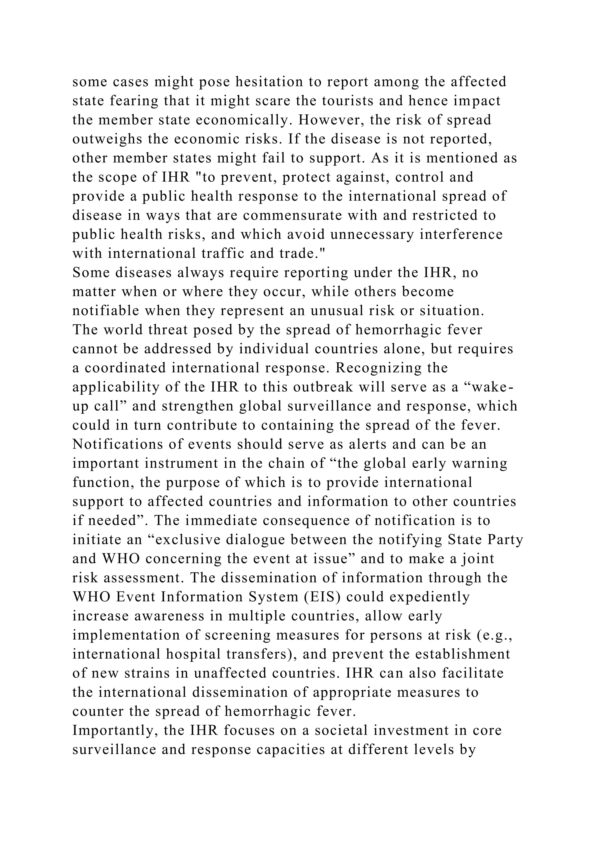some cases might pose hesitation to report among the affected
state fearing that it might scare the tourists and hence impact
the member state economically. However, the risk of spread
outweighs the economic risks. If the disease is not reported,
other member states might fail to support. As it is mentioned as
the scope of IHR "to prevent, protect against, control and
provide a public health response to the international spread of
disease in ways that are commensurate with and restricted to
public health risks, and which avoid unnecessary interference
with international traffic and trade."
Some diseases always require reporting under the IHR, no
matter when or where they occur, while others become
notifiable when they represent an unusual risk or situation.
The world threat posed by the spread of hemorrhagic fever
cannot be addressed by individual countries alone, but requires
a coordinated international response. Recognizing the
applicability of the IHR to this outbreak will serve as a “wake-
up call” and strengthen global surveillance and response, which
could in turn contribute to containing the spread of the fever.
Notifications of events should serve as alerts and can be an
important instrument in the chain of “the global early warning
function, the purpose of which is to provide international
support to affected countries and information to other countries
if needed”. The immediate consequence of notification is to
initiate an “exclusive dialogue between the notifying State Party
and WHO concerning the event at issue” and to make a joint
risk assessment. The dissemination of information through the
WHO Event Information System (EIS) could expediently
increase awareness in multiple countries, allow early
implementation of screening measures for persons at risk (e.g.,
international hospital transfers), and prevent the establishment
of new strains in unaffected countries. IHR can also facilitate
the international dissemination of appropriate measures to
counter the spread of hemorrhagic fever.
Importantly, the IHR focuses on a societal investment in core
surveillance and response capacities at different levels by
 