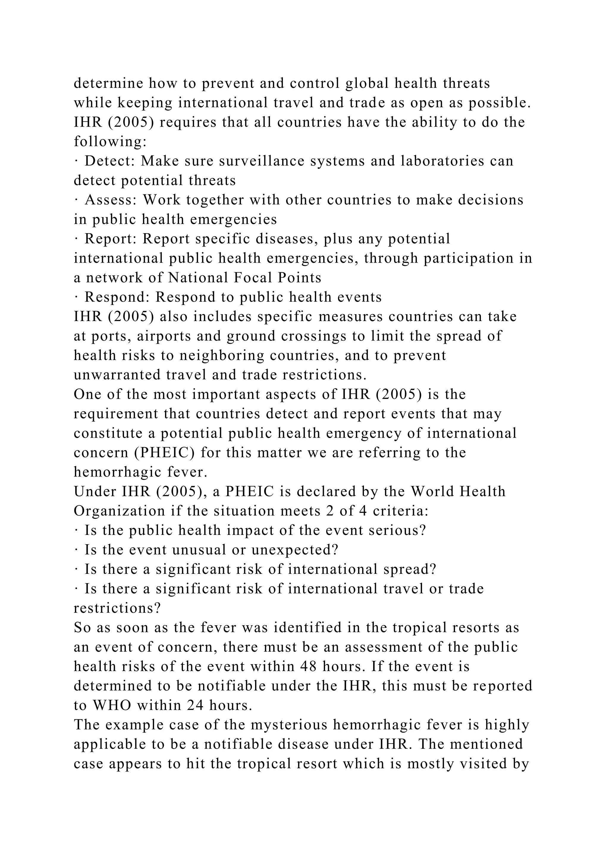determine how to prevent and control global health threats
while keeping international travel and trade as open as possible.
IHR (2005) requires that all countries have the ability to do the
following:
· Detect: Make sure surveillance systems and laboratories can
detect potential threats
· Assess: Work together with other countries to make decisions
in public health emergencies
· Report: Report specific diseases, plus any potential
international public health emergencies, through participation in
a network of National Focal Points
· Respond: Respond to public health events
IHR (2005) also includes specific measures countries can take
at ports, airports and ground crossings to limit the spread of
health risks to neighboring countries, and to prevent
unwarranted travel and trade restrictions.
One of the most important aspects of IHR (2005) is the
requirement that countries detect and report events that may
constitute a potential public health emergency of international
concern (PHEIC) for this matter we are referring to the
hemorrhagic fever.
Under IHR (2005), a PHEIC is declared by the World Health
Organization if the situation meets 2 of 4 criteria:
· Is the public health impact of the event serious?
· Is the event unusual or unexpected?
· Is there a significant risk of international spread?
· Is there a significant risk of international travel or trade
restrictions?
So as soon as the fever was identified in the tropical resorts as
an event of concern, there must be an assessment of the public
health risks of the event within 48 hours. If the event is
determined to be notifiable under the IHR, this must be reported
to WHO within 24 hours.
The example case of the mysterious hemorrhagic fever is highly
applicable to be a notifiable disease under IHR. The mentioned
case appears to hit the tropical resort which is mostly visited by
 