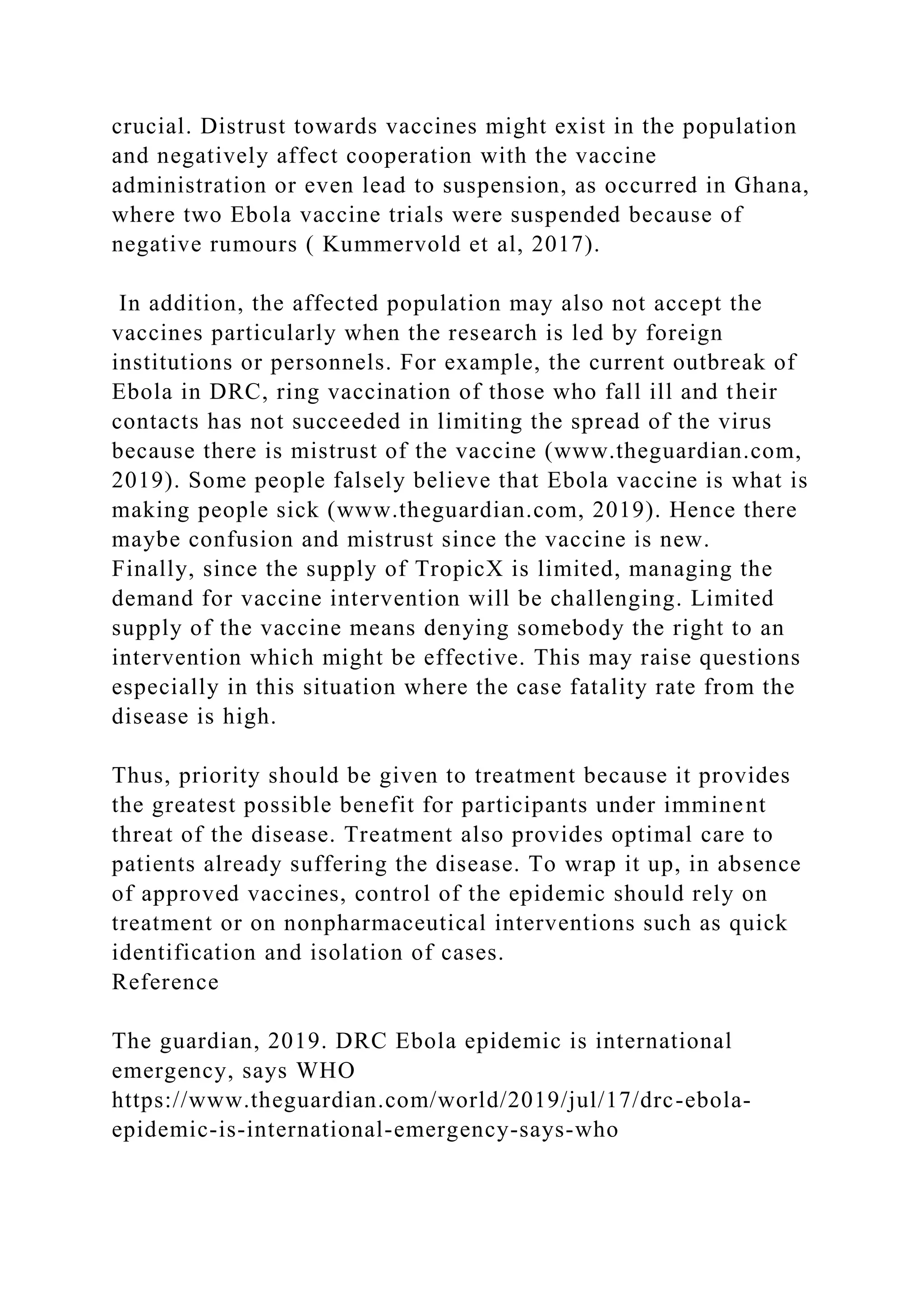 crucial. Distrust towards vaccines might exist in the population
and negatively affect cooperation with the vaccine
administration or even lead to suspension, as occurred in Ghana,
where two Ebola vaccine trials were suspended because of
negative rumours ( Kummervold et al, 2017).
In addition, the affected population may also not accept the
vaccines particularly when the research is led by foreign
institutions or personnels. For example, the current outbreak of
Ebola in DRC, ring vaccination of those who fall ill and their
contacts has not succeeded in limiting the spread of the virus
because there is mistrust of the vaccine (www.theguardian.com,
2019). Some people falsely believe that Ebola vaccine is what is
making people sick (www.theguardian.com, 2019). Hence there
maybe confusion and mistrust since the vaccine is new.
Finally, since the supply of TropicX is limited, managing the
demand for vaccine intervention will be challenging. Limited
supply of the vaccine means denying somebody the right to an
intervention which might be effective. This may raise questions
especially in this situation where the case fatality rate from the
disease is high.
Thus, priority should be given to treatment because it provides
the greatest possible benefit for participants under imminent
threat of the disease. Treatment also provides optimal care to
patients already suffering the disease. To wrap it up, in absence
of approved vaccines, control of the epidemic should rely on
treatment or on nonpharmaceutical interventions such as quick
identification and isolation of cases.
Reference
The guardian, 2019. DRC Ebola epidemic is international
emergency, says WHO
https://www.theguardian.com/world/2019/jul/17/drc-ebola-
epidemic-is-international-emergency-says-who
 