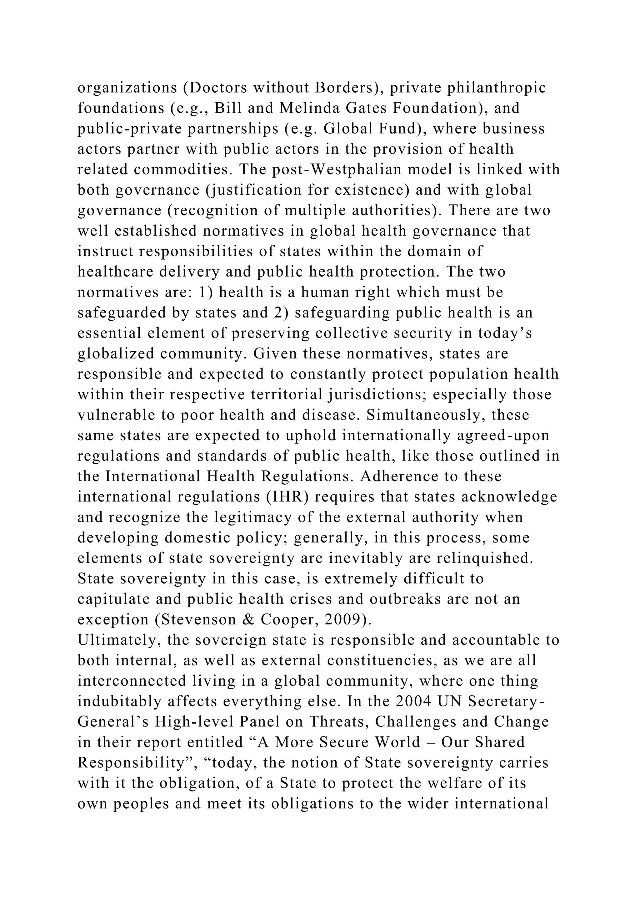 organizations (Doctors without Borders), private philanthropic
foundations (e.g., Bill and Melinda Gates Foundation), and
public-private partnerships (e.g. Global Fund), where business
actors partner with public actors in the provision of health
related commodities. The post-Westphalian model is linked with
both governance (justification for existence) and with global
governance (recognition of multiple authorities). There are two
well established normatives in global health governance that
instruct responsibilities of states within the domain of
healthcare delivery and public health protection. The two
normatives are: 1) health is a human right which must be
safeguarded by states and 2) safeguarding public health is an
essential element of preserving collective security in today’s
globalized community. Given these normatives, states are
responsible and expected to constantly protect population health
within their respective territorial jurisdictions; especially those
vulnerable to poor health and disease. Simultaneously, these
same states are expected to uphold internationally agreed-upon
regulations and standards of public health, like those outlined in
the International Health Regulations. Adherence to these
international regulations (IHR) requires that states acknowledge
and recognize the legitimacy of the external authority when
developing domestic policy; generally, in this process, some
elements of state sovereignty are inevitably are relinquished.
State sovereignty in this case, is extremely difficult to
capitulate and public health crises and outbreaks are not an
exception (Stevenson & Cooper, 2009).
Ultimately, the sovereign state is responsible and accountable to
both internal, as well as external constituencies, as we are all
interconnected living in a global community, where one thing
indubitably affects everything else. In the 2004 UN Secretary-
General’s High-level Panel on Threats, Challenges and Change
in their report entitled “A More Secure World – Our Shared
Responsibility”, “today, the notion of State sovereignty carries
with it the obligation, of a State to protect the welfare of its
own peoples and meet its obligations to the wider international
 