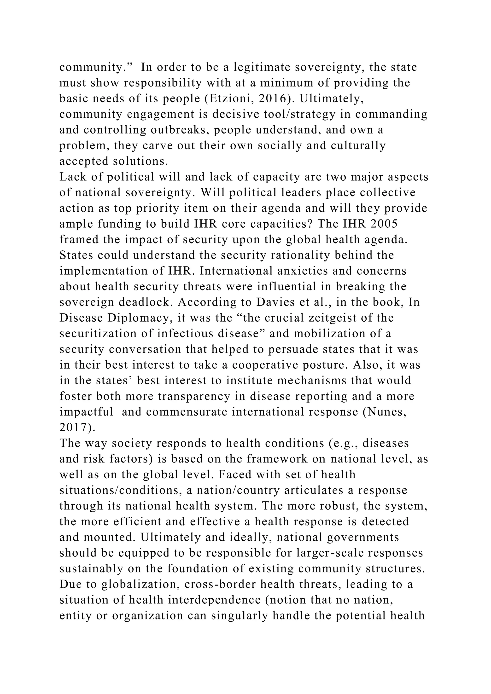 community.” In order to be a legitimate sovereignty, the state
must show responsibility with at a minimum of providing the
basic needs of its people (Etzioni, 2016). Ultimately,
community engagement is decisive tool/strategy in commanding
and controlling outbreaks, people understand, and own a
problem, they carve out their own socially and culturally
accepted solutions.
Lack of political will and lack of capacity are two major aspects
of national sovereignty. Will political leaders place collective
action as top priority item on their agenda and will they provide
ample funding to build IHR core capacities? The IHR 2005
framed the impact of security upon the global health agenda.
States could understand the security rationality behind the
implementation of IHR. International anxieties and concerns
about health security threats were influential in breaking the
sovereign deadlock. According to Davies et al., in the book, In
Disease Diplomacy, it was the “the crucial zeitgeist of the
securitization of infectious disease” and mobilization of a
security conversation that helped to persuade states that it was
in their best interest to take a cooperative posture. Also, it was
in the states’ best interest to institute mechanisms that would
foster both more transparency in disease reporting and a more
impactful and commensurate international response (Nunes,
2017).
The way society responds to health conditions (e.g., diseases
and risk factors) is based on the framework on national level, as
well as on the global level. Faced with set of health
situations/conditions, a nation/country articulates a response
through its national health system. The more robust, the system,
the more efficient and effective a health response is detected
and mounted. Ultimately and ideally, national governments
should be equipped to be responsible for larger-scale responses
sustainably on the foundation of existing community structures.
Due to globalization, cross-border health threats, leading to a
situation of health interdependence (notion that no nation,
entity or organization can singularly handle the potential health
 