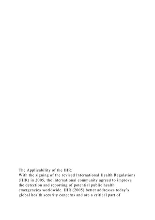 The Applicability of the IHR;
With the signing of the revised International Health Regulations
(IHR) in 2005, the international community agreed to improve
the detection and reporting of potential public health
emergencies worldwide. IHR (2005) better addresses today’s
global health security concerns and are a critical part of
 