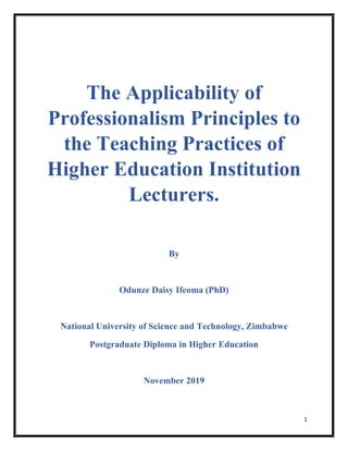 1
The Applicability of
Professionalism Principles to
the Teaching Practices of
Higher Education Institution
Lecturers.
By
Odunze Daisy Ifeoma (PhD)
National University of Science and Technology, Zimbabwe
Postgraduate Diploma in Higher Education
November 2019
 