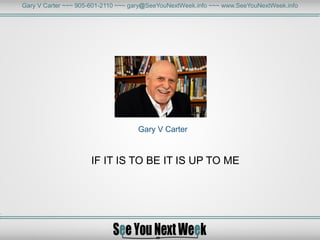 Gary V Carter ~~~ 905-601-2110 ~~~ gary@SeeYouNextWeek.info ~~~ www.SeeYouNextWeek.info
Gary V Carter
IF IT IS TO BE IT IS UP TO ME
 