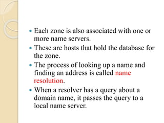  Each zone is also associated with one or
more name servers.
 These are hosts that hold the database for
the zone.
 The process of looking up a name and
finding an address is called name
resolution.
 When a resolver has a query about a
domain name, it passes the query to a
local name server.
 