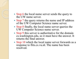  Step 6 the local name server sends the query to
the UW name server.
 Step 7 the query returns the name and IP address
of the UW Computer Science name server.
 Step 8 finally, the local name server queries the
UW Computer Science name server.
 Step 9 this server is authoritative for the domain
cs.washington.edu, so it must have the answer. It
returns the final answer.
 Step 10 which the local name server forwards as a
response to flits.cs.vu.nl. The name has been
resolved.
 