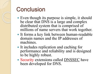 Conclusion
 Even though its purpose is simple, it should
be clear that DNS is a large and complex
distributed system that is comprised of
millions of name servers that work together.
 It forms a key link between human-readable
domain names and the IP addresses of
machines.
 It includes replication and caching for
performance and reliability and is designed
to be highly robust.
 Security extensions called DNSSEC have
been developed for DNS.
 