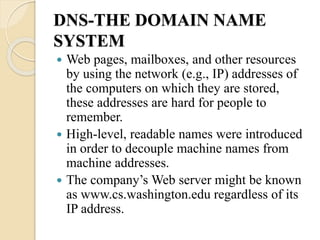DNS-THE DOMAIN NAME
SYSTEM
 Web pages, mailboxes, and other resources
by using the network (e.g., IP) addresses of
the computers on which they are stored,
these addresses are hard for people to
remember.
 High-level, readable names were introduced
in order to decouple machine names from
machine addresses.
 The company’s Web server might be known
as www.cs.washington.edu regardless of its
IP address.
 