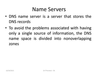 Name Servers
• DNS name server is a server that stores the
DNS records
• To avoid the problems associated with having
only a single source of information, the DNS
name space is divided into nonoverlapping
zones
10/29/2023 Dr.T.Thendral - CN
 