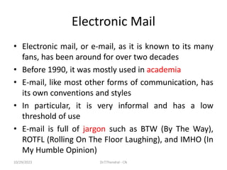 Electronic Mail
• Electronic mail, or e-mail, as it is known to its many
fans, has been around for over two decades
• Before 1990, it was mostly used in academia
• E-mail, like most other forms of communication, has
its own conventions and styles
• In particular, it is very informal and has a low
threshold of use
• E-mail is full of jargon such as BTW (By The Way),
ROTFL (Rolling On The Floor Laughing), and IMHO (In
My Humble Opinion)
10/29/2023 Dr.T.Thendral - CN
 