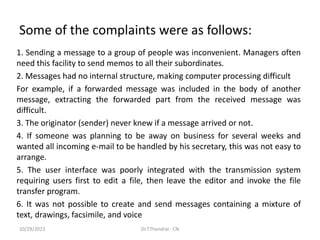 Some of the complaints were as follows:
1. Sending a message to a group of people was inconvenient. Managers often
need this facility to send memos to all their subordinates.
2. Messages had no internal structure, making computer processing difficult
For example, if a forwarded message was included in the body of another
message, extracting the forwarded part from the received message was
difficult.
3. The originator (sender) never knew if a message arrived or not.
4. If someone was planning to be away on business for several weeks and
wanted all incoming e-mail to be handled by his secretary, this was not easy to
arrange.
5. The user interface was poorly integrated with the transmission system
requiring users first to edit a file, then leave the editor and invoke the file
transfer program.
6. It was not possible to create and send messages containing a mixture of
text, drawings, facsimile, and voice
10/29/2023 Dr.T.Thendral - CN
 