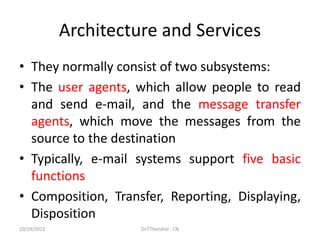 Architecture and Services
• They normally consist of two subsystems:
• The user agents, which allow people to read
and send e-mail, and the message transfer
agents, which move the messages from the
source to the destination
• Typically, e-mail systems support five basic
functions
• Composition, Transfer, Reporting, Displaying,
Disposition
10/29/2023 Dr.T.Thendral - CN
 