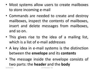 • Most systems allow users to create mailboxes
to store incoming e-mail
• Commands are needed to create and destroy
mailboxes, inspect the contents of mailboxes,
insert and delete messages from mailboxes,
and so on.
• This gives rise to the idea of a mailing list,
which is a list of e-mail addresses
• A key idea in e-mail systems is the distinction
between the envelope and its contents
• The message inside the envelope consists of
two parts: the header and the body
10/29/2023 Dr.T.Thendral - CN
 