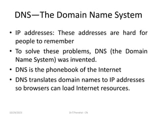 DNS—The Domain Name System
• IP addresses: These addresses are hard for
people to remember
• To solve these problems, DNS (the Domain
Name System) was invented.
• DNS is the phonebook of the Internet
• DNS translates domain names to IP addresses
so browsers can load Internet resources.
10/29/2023 Dr.T.Thendral - CN
 