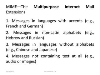MIME—The Multipurpose Internet Mail
Extensions
1. Messages in languages with accents (e.g.,
French and German)
2. Messages in non-Latin alphabets (e.g.,
Hebrew and Russian)
3. Messages in languages without alphabets
(e.g., Chinese and Japanese)
4. Messages not containing text at all (e.g.,
audio or images)
10/29/2023 Dr.T.Thendral - CN
 