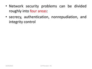 • Network security problems can be divided
roughly into four areas:
• secrecy, authentication, nonrepudiation, and
integrity control
10/29/2023 Dr.T.Thendral - CN
 