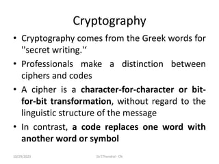 Cryptography
• Cryptography comes from the Greek words for
''secret writing.'‘
• Professionals make a distinction between
ciphers and codes
• A cipher is a character-for-character or bit-
for-bit transformation, without regard to the
linguistic structure of the message
• In contrast, a code replaces one word with
another word or symbol
10/29/2023 Dr.T.Thendral - CN
 