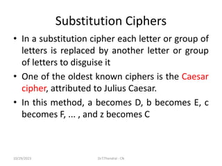 Substitution Ciphers
• In a substitution cipher each letter or group of
letters is replaced by another letter or group
of letters to disguise it
• One of the oldest known ciphers is the Caesar
cipher, attributed to Julius Caesar.
• In this method, a becomes D, b becomes E, c
becomes F, ... , and z becomes C
10/29/2023 Dr.T.Thendral - CN
 