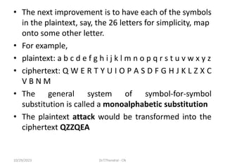 • The next improvement is to have each of the symbols
in the plaintext, say, the 26 letters for simplicity, map
onto some other letter.
• For example,
• plaintext: a b c d e f g h i j k l m n o p q r s t u v w x y z
• ciphertext: Q W E R T Y U I O P A S D F G H J K L Z X C
V B N M
• The general system of symbol-for-symbol
substitution is called a monoalphabetic substitution
• The plaintext attack would be transformed into the
ciphertext QZZQEA
10/29/2023 Dr.T.Thendral - CN
 