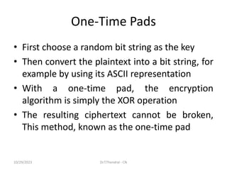 One-Time Pads
• First choose a random bit string as the key
• Then convert the plaintext into a bit string, for
example by using its ASCII representation
• With a one-time pad, the encryption
algorithm is simply the XOR operation
• The resulting ciphertext cannot be broken,
This method, known as the one-time pad
10/29/2023 Dr.T.Thendral - CN
 