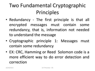 Two Fundamental Cryptographic
Principles
• Redundancy - The first principle is that all
encrypted messages must contain some
redundancy, that is, information not needed
to understand the message
• Cryptographic principle 1: Messages must
contain some redundancy
• EX: CRC, Hamming or Reed Solomon code is a
more efficient way to do error detection and
correction
10/29/2023 Dr.T.Thendral - CN
 