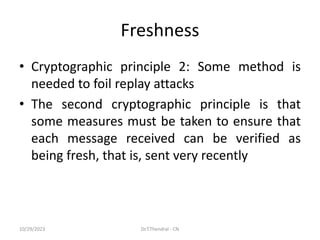 Freshness
• Cryptographic principle 2: Some method is
needed to foil replay attacks
• The second cryptographic principle is that
some measures must be taken to ensure that
each message received can be verified as
being fresh, that is, sent very recently
10/29/2023 Dr.T.Thendral - CN
 