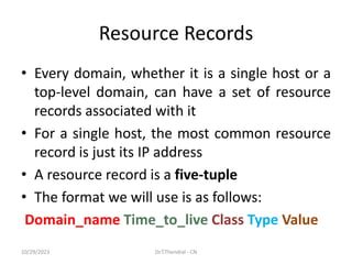 Resource Records
• Every domain, whether it is a single host or a
top-level domain, can have a set of resource
records associated with it
• For a single host, the most common resource
record is just its IP address
• A resource record is a five-tuple
• The format we will use is as follows:
Domain_name Time_to_live Class Type Value
10/29/2023 Dr.T.Thendral - CN
 