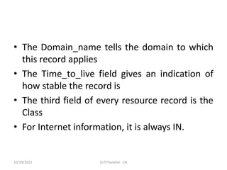 • The Domain_name tells the domain to which
this record applies
• The Time_to_live field gives an indication of
how stable the record is
• The third field of every resource record is the
Class
• For Internet information, it is always IN.
10/29/2023 Dr.T.Thendral - CN
 