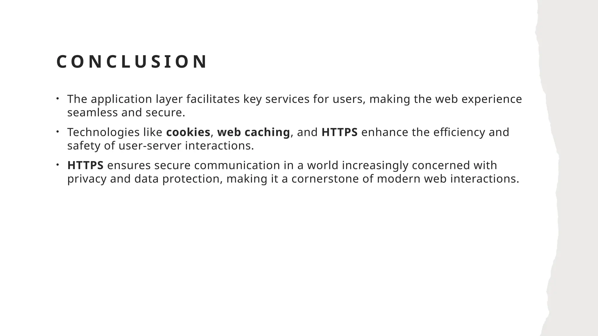 C O N C L U S I O N
• The application layer facilitates key services for users, making the web experience
seamless and secure.
• Technologies like cookies, web caching, and HTTPS enhance the efficiency and
safety of user-server interactions.
• HTTPS ensures secure communication in a world increasingly concerned with
privacy and data protection, making it a cornerstone of modern web interactions.
 