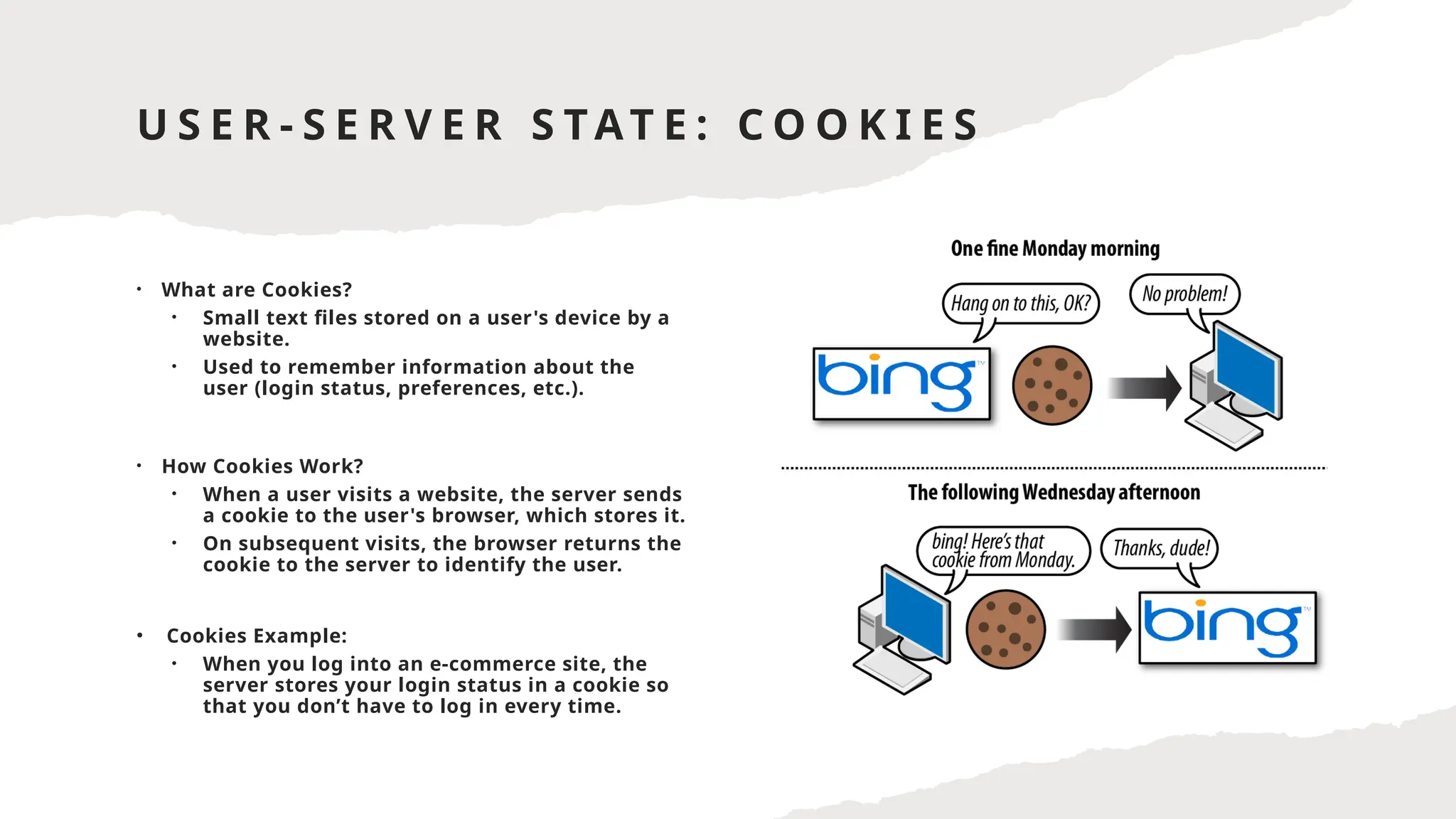 U S E R - S E R V E R S TAT E : C O O K I E S
• What are Cookies?
• Small text files stored on a user's device by a
website.
• Used to remember information about the
user (login status, preferences, etc.).
• How Cookies Work?
• When a user visits a website, the server sends
a cookie to the user's browser, which stores it.
• On subsequent visits, the browser returns the
cookie to the server to identify the user.
• Cookies Example:
• When you log into an e-commerce site, the
server stores your login status in a cookie so
that you don’t have to log in every time.
 