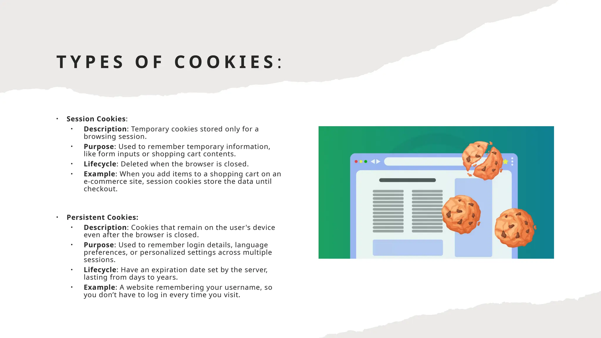 T Y P E S O F C O O K I E S :
• Session Cookies:
• Description: Temporary cookies stored only for a
browsing session.
• Purpose: Used to remember temporary information,
like form inputs or shopping cart contents.
• Lifecycle: Deleted when the browser is closed.
• Example: When you add items to a shopping cart on an
e-commerce site, session cookies store the data until
checkout.
• Persistent Cookies:
• Description: Cookies that remain on the user's device
even after the browser is closed.
• Purpose: Used to remember login details, language
preferences, or personalized settings across multiple
sessions.
• Lifecycle: Have an expiration date set by the server,
lasting from days to years.
• Example: A website remembering your username, so
you don’t have to log in every time you visit.
 