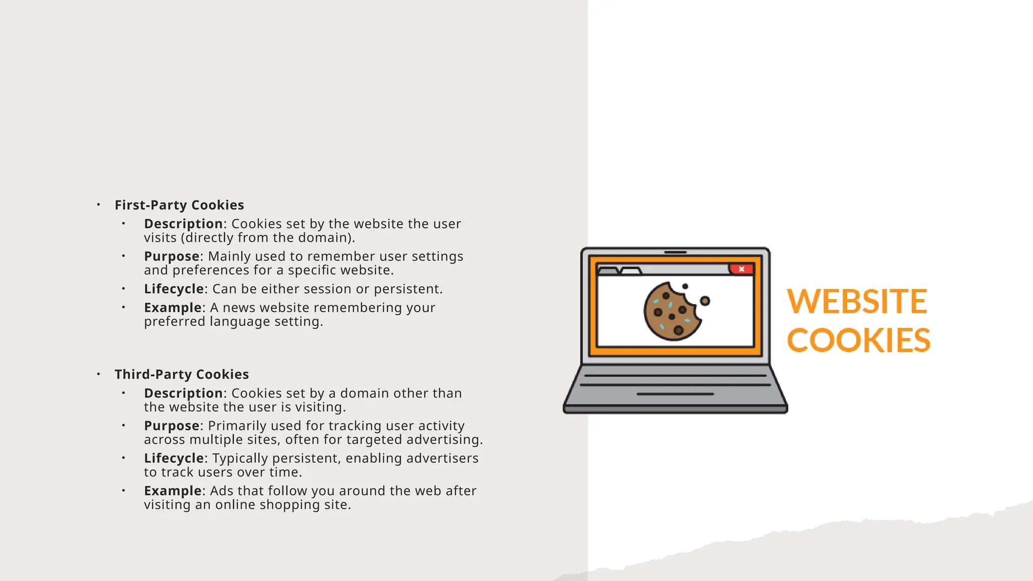 • First-Party Cookies
• Description: Cookies set by the website the user
visits (directly from the domain).
• Purpose: Mainly used to remember user settings
and preferences for a specific website.
• Lifecycle: Can be either session or persistent.
• Example: A news website remembering your
preferred language setting.
• Third-Party Cookies
• Description: Cookies set by a domain other than
the website the user is visiting.
• Purpose: Primarily used for tracking user activity
across multiple sites, often for targeted advertising.
• Lifecycle: Typically persistent, enabling advertisers
to track users over time.
• Example: Ads that follow you around the web after
visiting an online shopping site.
 