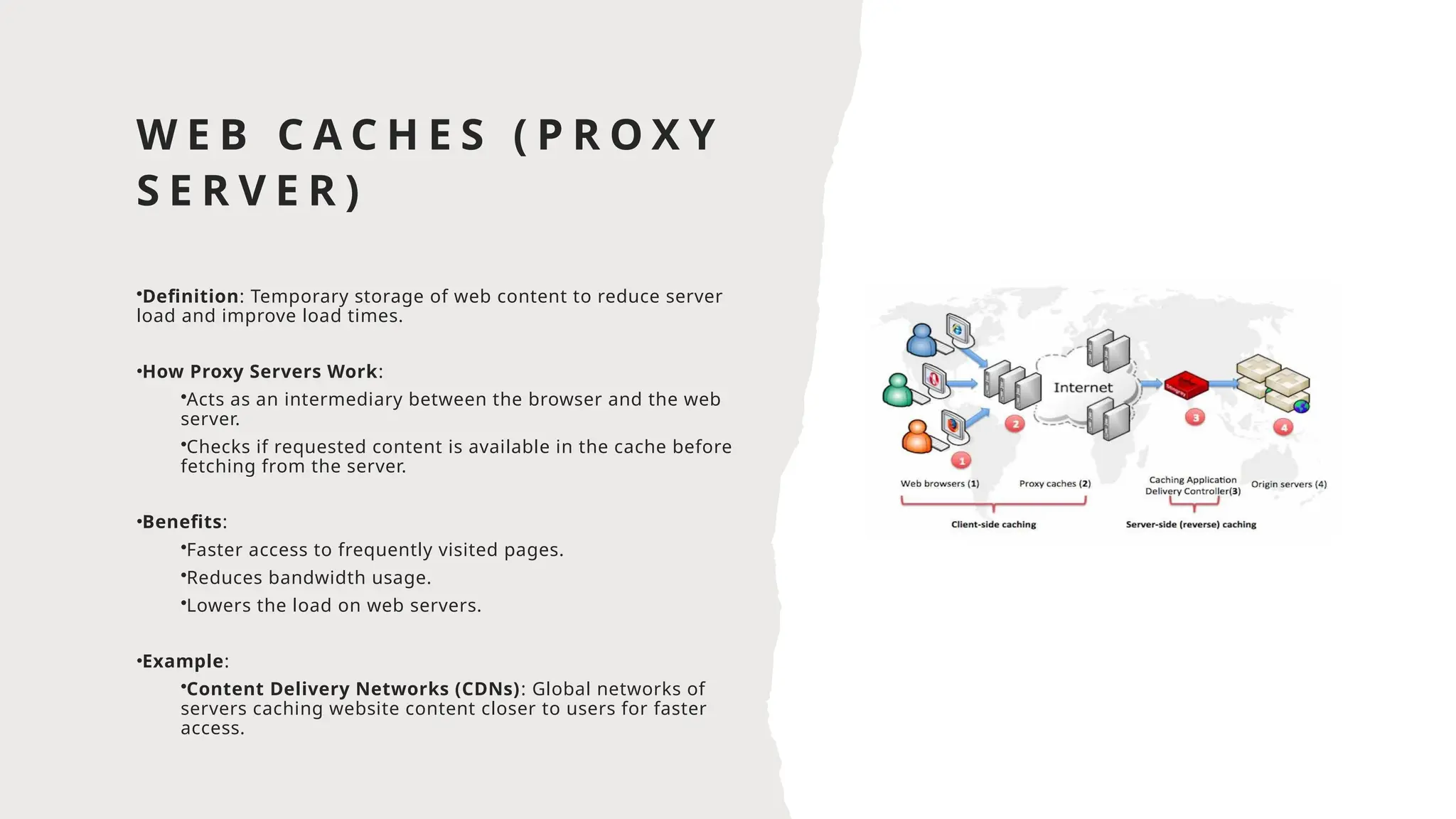 W E B C A C H E S ( P R O X Y
S E R V E R )
•Definition: Temporary storage of web content to reduce server
load and improve load times.
•How Proxy Servers Work:
•Acts as an intermediary between the browser and the web
server.
•Checks if requested content is available in the cache before
fetching from the server.
•Benefits:
•Faster access to frequently visited pages.
•Reduces bandwidth usage.
•Lowers the load on web servers.
•Example:
•Content Delivery Networks (CDNs): Global networks of
servers caching website content closer to users for faster
access.
 